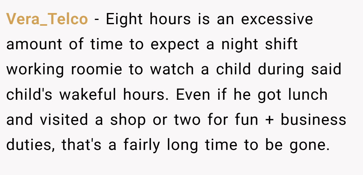 Vera_Telco − Eight hours is an excessive amount of time to expect a night shift working roomie to watch a child during said child's wakeful hours. Even if he got lunch and visited a shop or two for fun + business duties, that's a fairly long time to be gone.