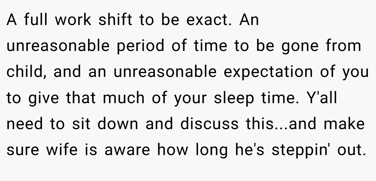 A full work shift to be exact. An unreasonable period of time to be gone from child, and an unreasonable expectation of you to give that much of your sleep time. Y'all need to sit down and discuss this...and make sure wife is aware how long he's steppin' out.
