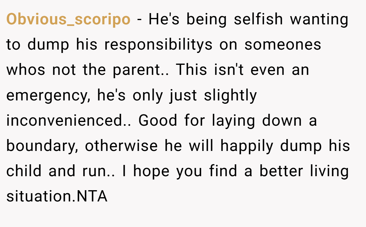 Obvious_scoripo − He's being selfish wanting to dump his responsibilitys on someones whos not the parent.. This isn't even an emergency, he's only just slightly inconvenienced.. Good for laying down a boundary, otherwise he will happily dump his child and run.. I hope you find a better living situation.NTA