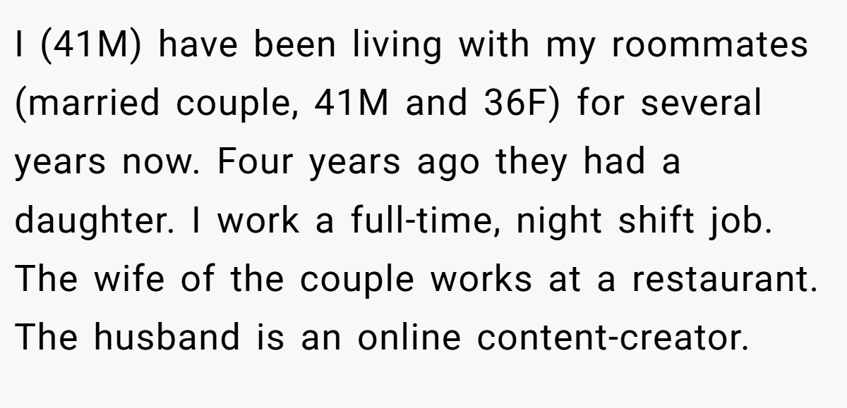 I (41M) have been living with my roommates (married couple, 41M and 36F) for several years now. Four years ago they had a daughter. I work a full-time, night shift job. The wife of the couple works at a restaurant. The husband is an online content-creator.