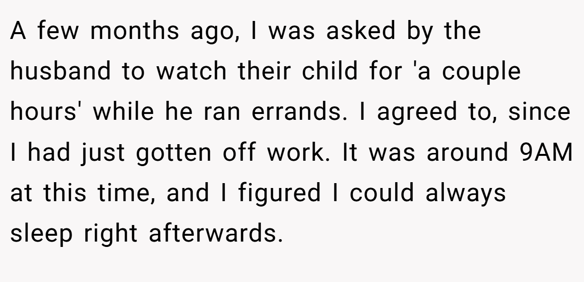 A few months ago, I was asked by the husband to watch their child for 'a couple hours' while he ran errands. I agreed to, since I had just gotten off work. It was around 9AM at this time, and I figured I could always sleep right afterwards.
