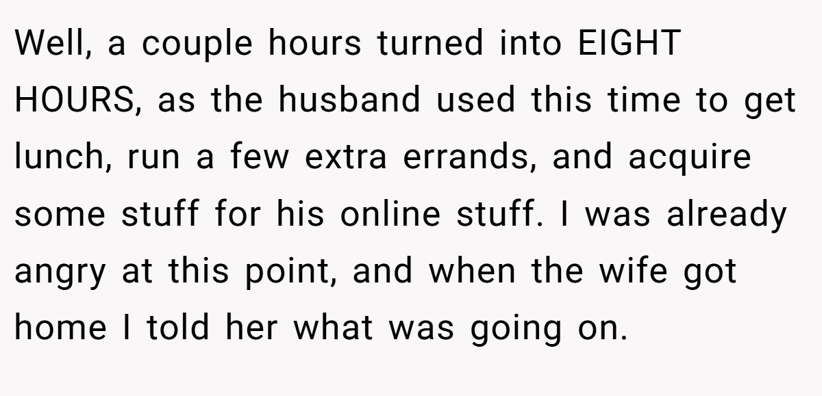 Well, a couple hours turned into EIGHT HOURS, as the husband used this time to get lunch, run a few extra errands, and acquire some stuff for his online stuff. I was already angry at this point, and when the wife got home I told her what was going on.