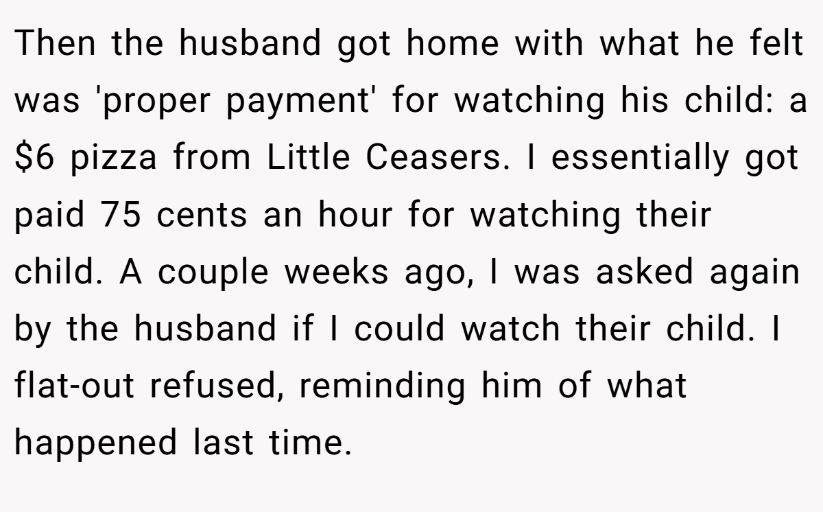 Then the husband got home with what he felt was 'proper payment' for watching his child: a $6 pizza from Little Ceasers. I essentially got paid 75 cents an hour for watching their child. A couple weeks ago, I was asked again by the husband if I could watch their child. I flat-out refused, reminding him of what happened last time.