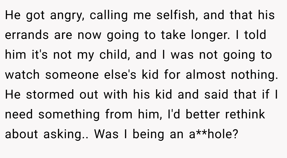 He got angry, calling me selfish, and that his errands are now going to take longer. I told him it's not my child, and I was not going to watch someone else's kid for almost nothing. He stormed out with his kid and said that if I need something from him, I'd better rethink about asking.. Was I being an a**hole?