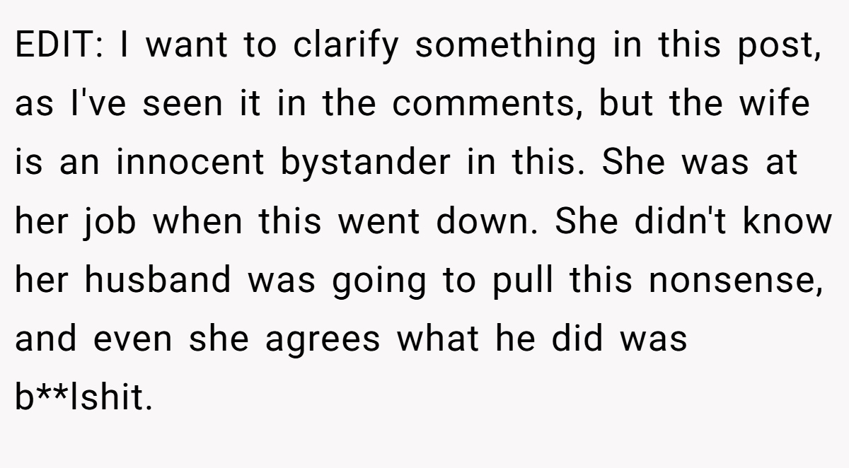 EDIT: I want to clarify something in this post, as I've seen it in the comments, but the wife is an innocent bystander in this. She was at her job when this went down. She didn't know her husband was going to pull this nonsense, and even she agrees what he did was b**lshit.