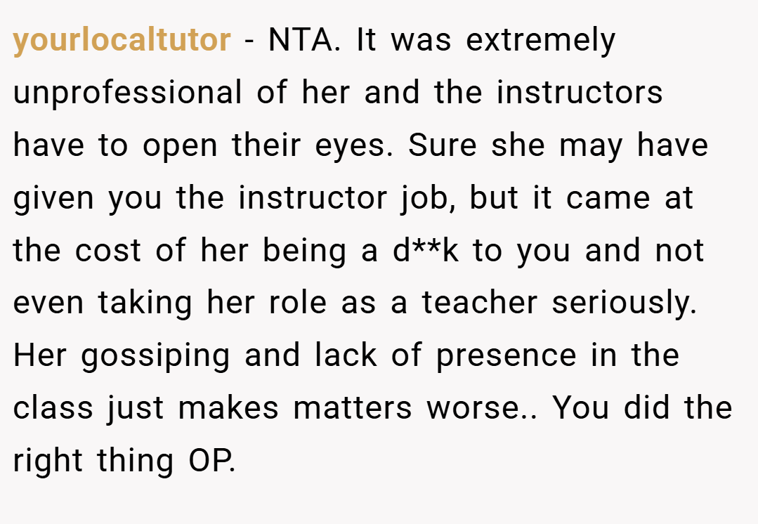 yourlocaltutor − NTA. It was extremely unprofessional of her and the instructors have to open their eyes. Sure she may have given you the instructor job, but it came at the cost of her being a d**k to you and not even taking her role as a teacher seriously. Her gossiping and lack of presence in the class just makes matters worse.. You did the right thing OP.