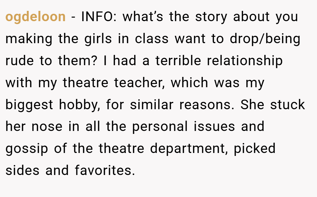 ogdeloon − INFO: what’s the story about you making the girls in class want to drop/being rude to them? I had a terrible relationship with my theatre teacher, which was my biggest hobby, for similar reasons. She stuck her nose in all the personal issues and gossip of the theatre department, picked sides and favorites.