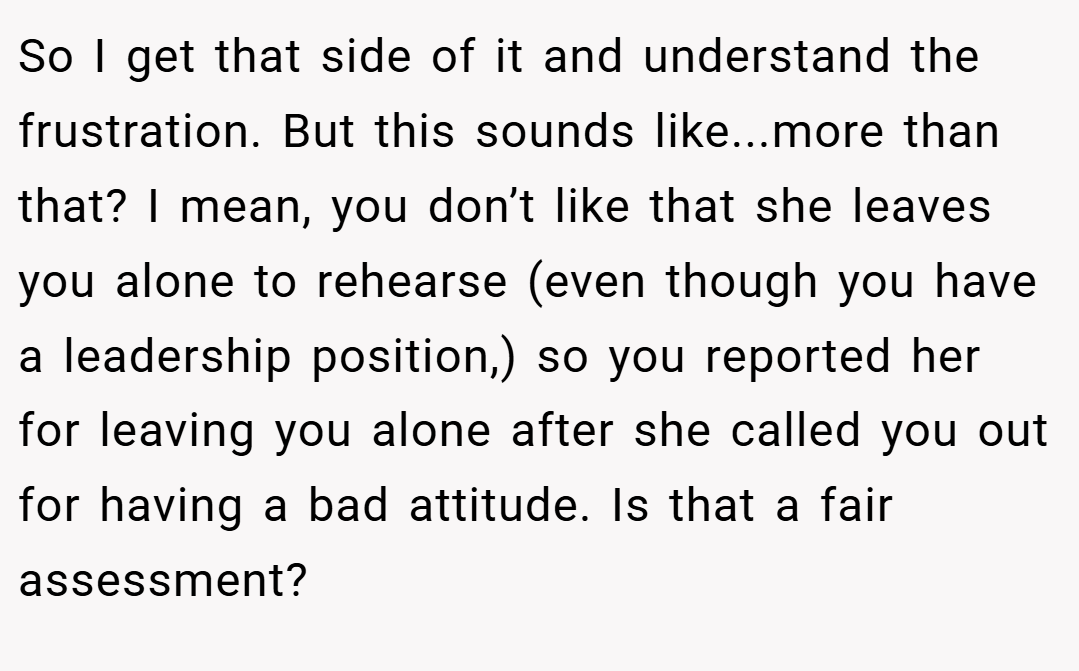 So I get that side of it and understand the frustration. But this sounds like...more than that? I mean, you don’t like that she leaves you alone to rehearse (even though you have a leadership position,) so you reported her for leaving you alone after she called you out for having a bad attitude. Is that a fair assessment?