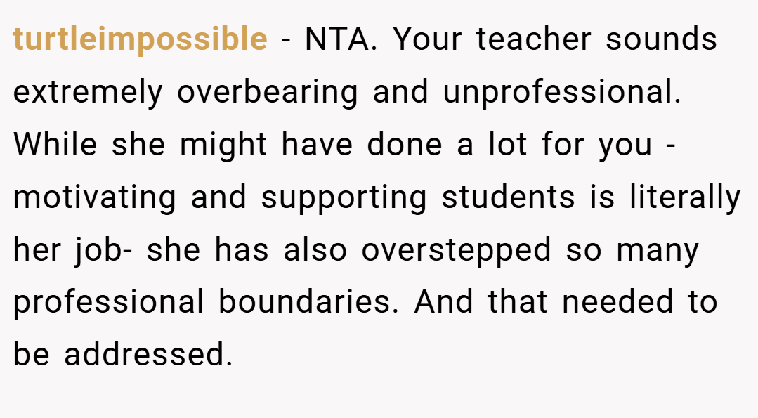 turtleimpossible − NTA. Your teacher sounds extremely overbearing and unprofessional. While she might have done a lot for you - motivating and supporting students is literally her job- she has also overstepped so many professional boundaries. And that needed to be addressed.