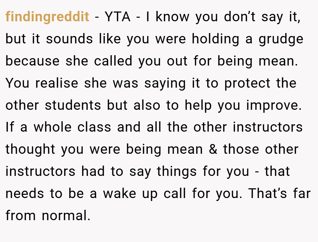 findingreddit − YTA - I know you don’t say it, but it sounds like you were holding a grudge because she called you out for being mean. You realise she was saying it to protect the other students but also to help you improve. If a whole class and all the other instructors thought you were being mean & those other instructors had to say things for you - that needs to be a wake up call for you. That’s far from normal.