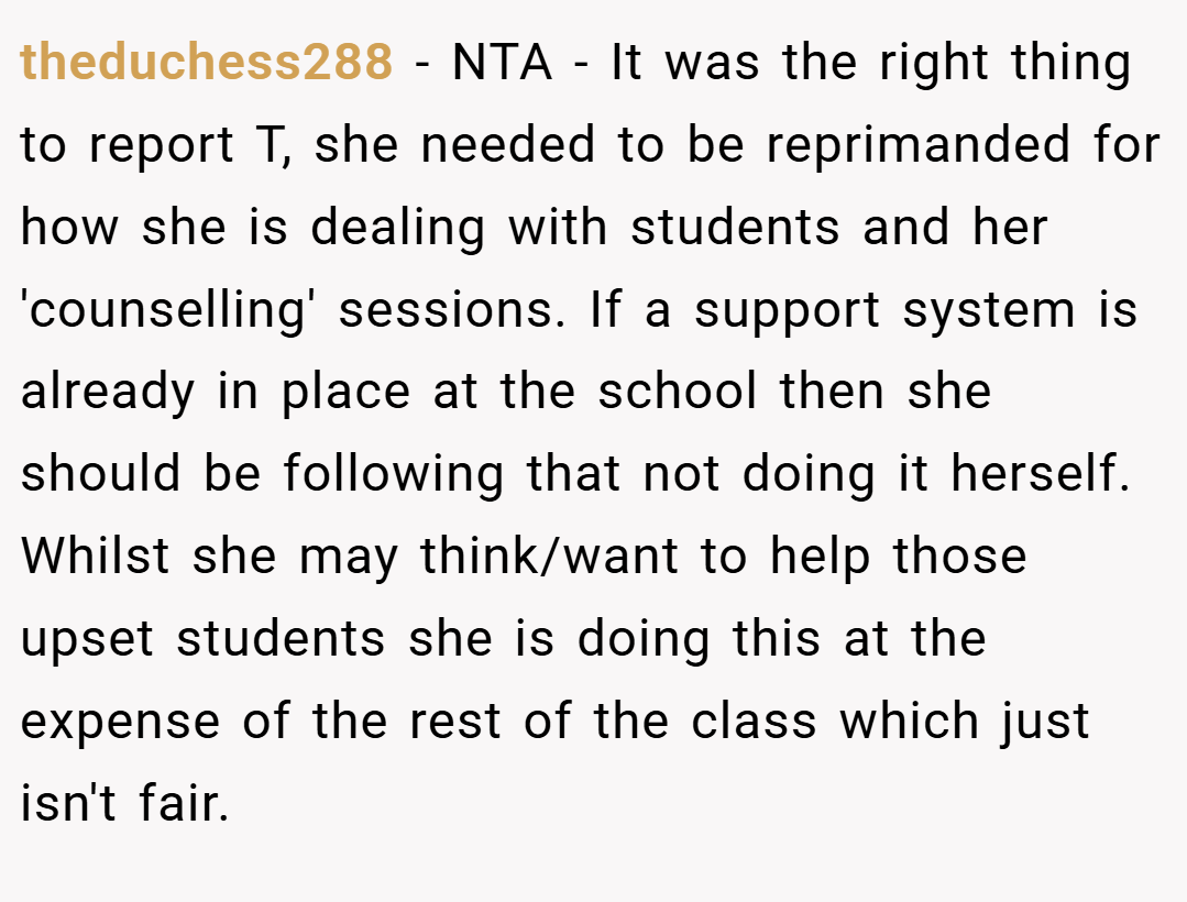 theduchess288 − NTA - It was the right thing to report T, she needed to be reprimanded for how she is dealing with students and her 'counselling' sessions. If a support system is already in place at the school then she should be following that not doing it herself. Whilst she may think/want to help those upset students she is doing this at the expense of the rest of the class which just isn't fair.