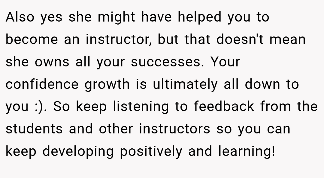 Also yes she might have helped you to become an instructor, but that doesn't mean she owns all your successes. Your confidence growth is ultimately all down to you :). So keep listening to feedback from the students and other instructors so you can keep developing positively and learning!