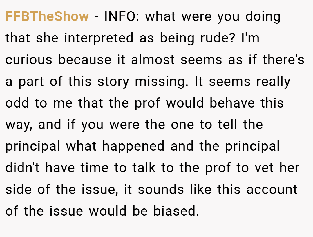 FFBTheShow − INFO: what were you doing that she interpreted as being rude? I'm curious because it almost seems as if there's a part of this story missing. It seems really odd to me that the prof would behave this way, and if you were the one to tell the principal what happened and the principal didn't have time to talk to the prof to vet her side of the issue, it sounds like this account of the issue would be biased.