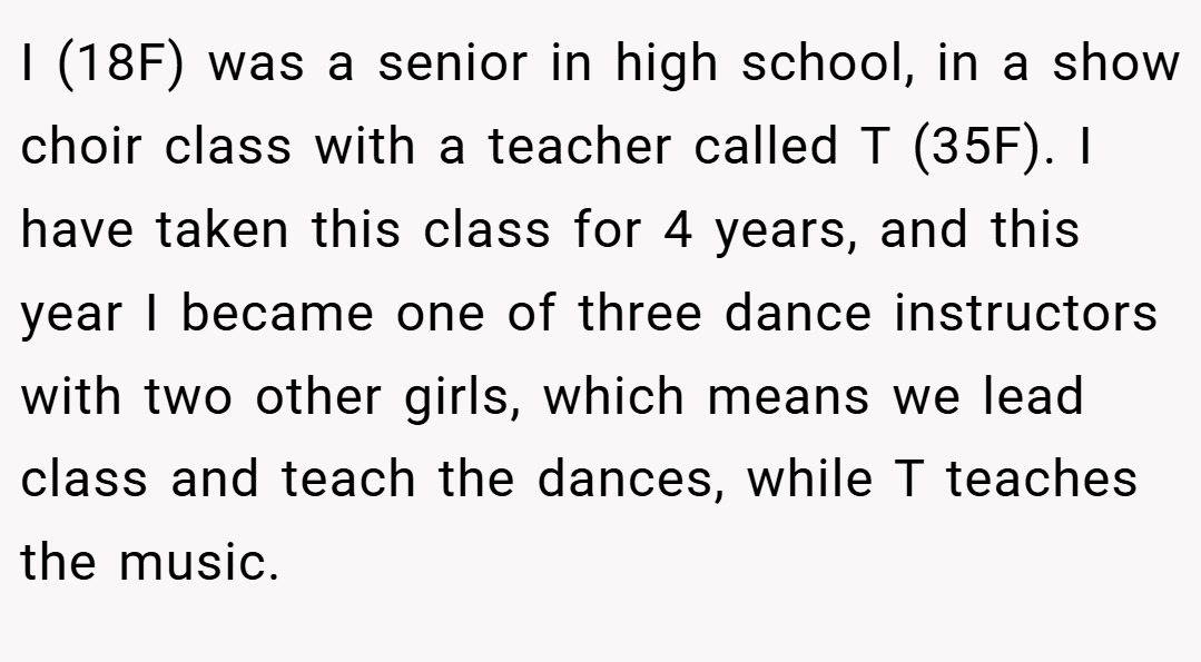 I (18F) was a senior in high school, in a show choir class with a teacher called T (35F). I have taken this class for 4 years, and this year I became one of three dance instructors with two other girls, which means we lead class and teach the dances, while T teaches the music.