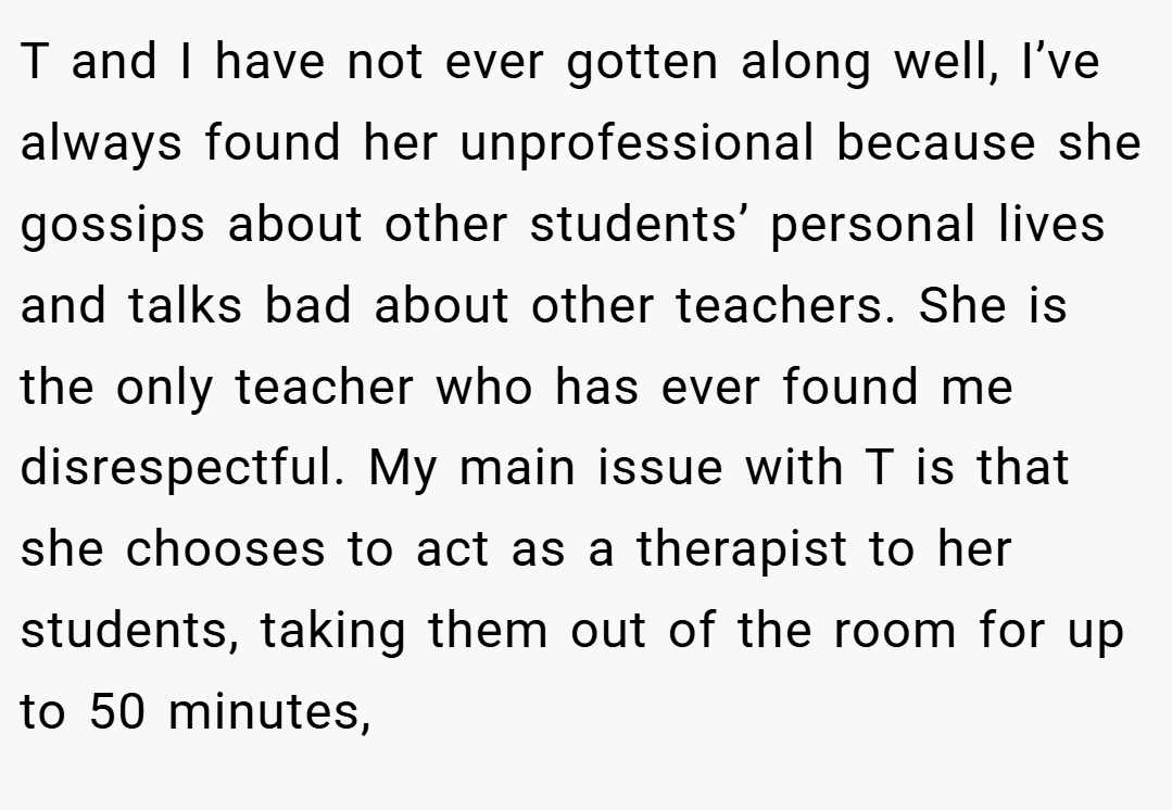 T and I have not ever gotten along well, I’ve always found her unprofessional because she gossips about other students’ personal lives and talks bad about other teachers. She is the only teacher who has ever found me disrespectful. My main issue with T is that she chooses to act as a therapist to her students, taking them out of the room for up to 50 minutes,