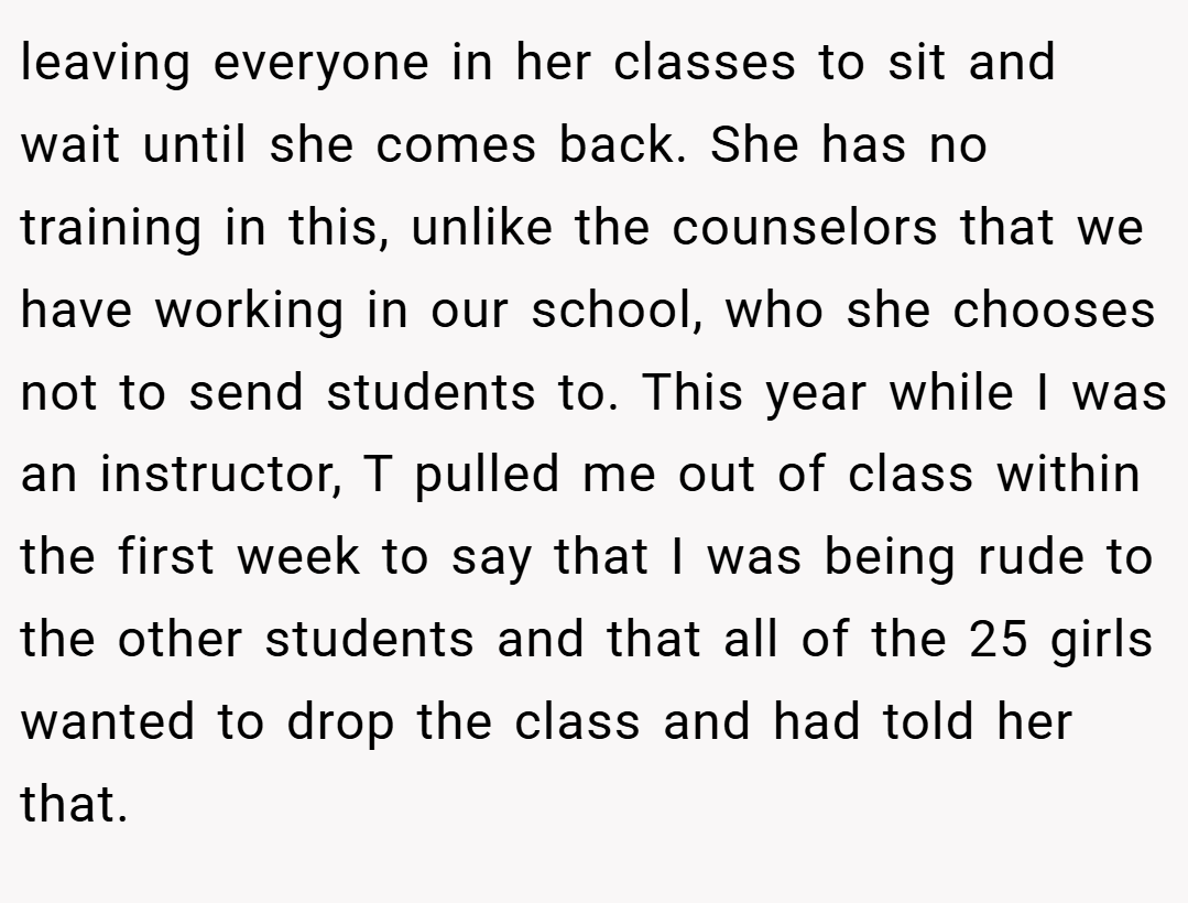 leaving everyone in her classes to sit and wait until she comes back. She has no training in this, unlike the counselors that we have working in our school, who she chooses not to send students to. This year while I was an instructor, T pulled me out of class within the first week to say that I was being rude to the other students and that all of the 25 girls wanted to drop the class and had told her that.