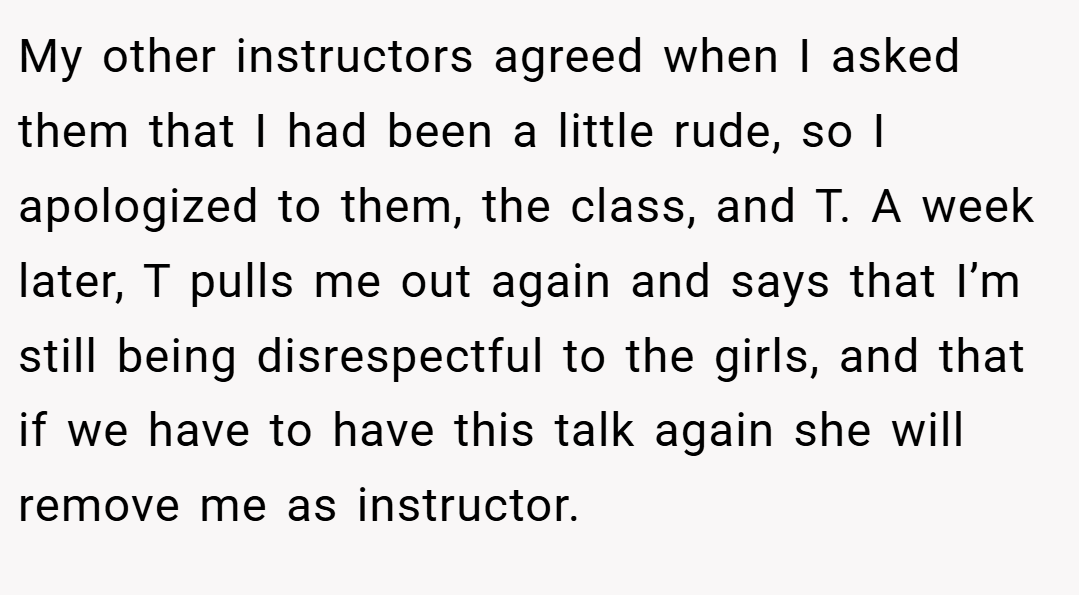 My other instructors agreed when I asked them that I had been a little rude, so I apologized to them, the class, and T. A week later, T pulls me out again and says that I’m still being disrespectful to the girls, and that if we have to have this talk again she will remove me as instructor.