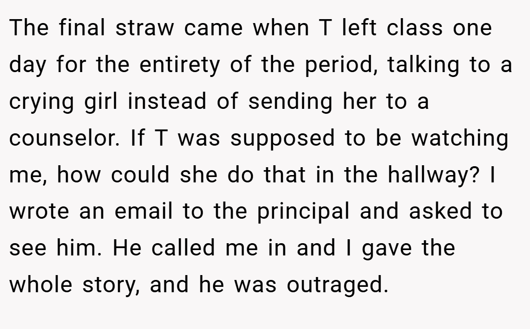 The final straw came when T left class one day for the entirety of the period, talking to a crying girl instead of sending her to a counselor. If T was supposed to be watching me, how could she do that in the hallway? I wrote an email to the principal and asked to see him. He called me in and I gave the whole story, and he was outraged.
