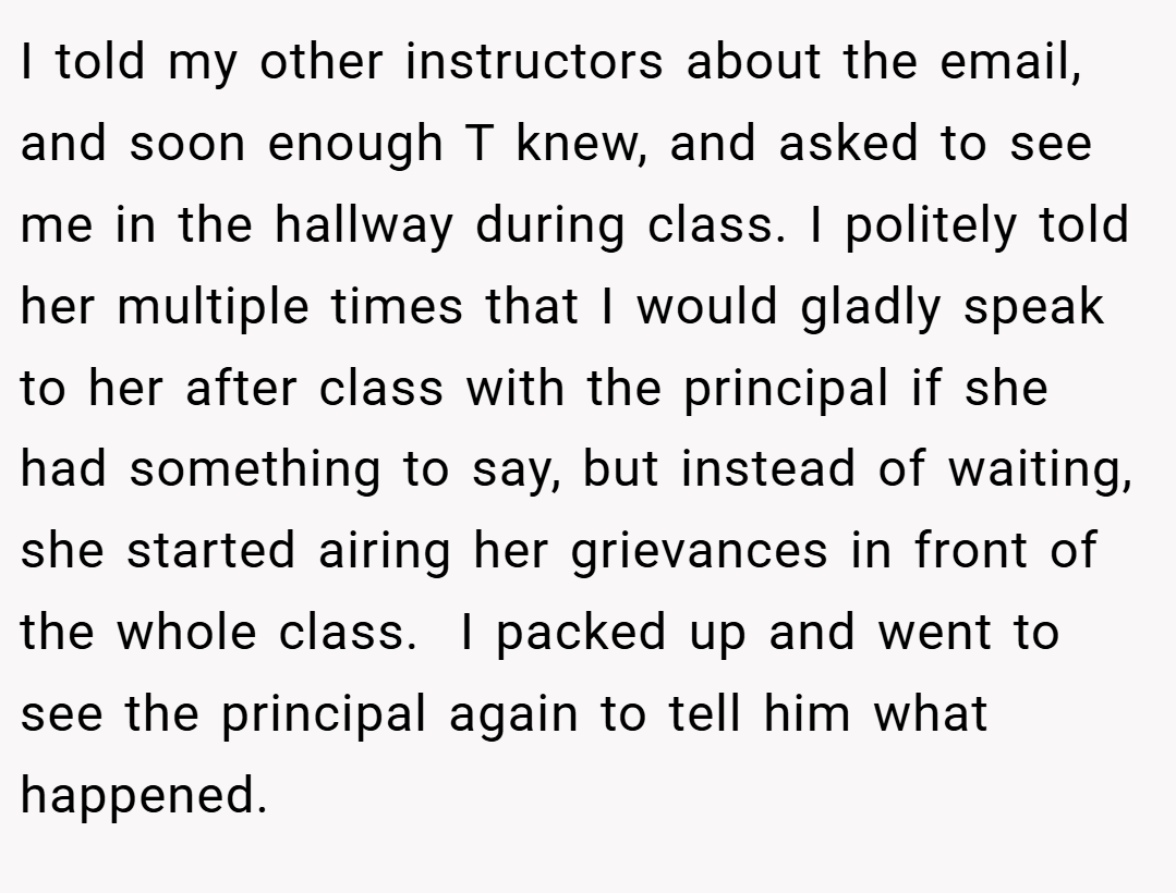 I told my other instructors about the email, and soon enough T knew, and asked to see me in the hallway during class. I politely told her multiple times that I would gladly speak to her after class with the principal if she had something to say, but instead of waiting, she started airing her grievances in front of the whole class.  I packed up and went to see the principal again to tell him what happened.