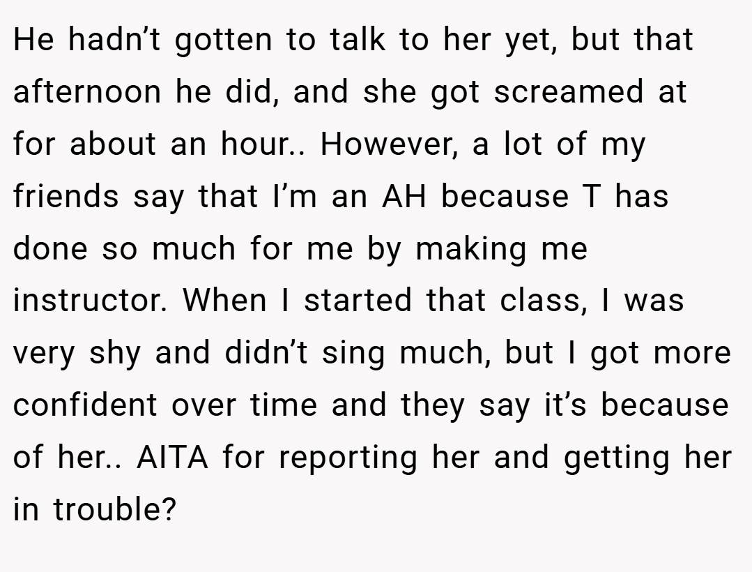 He hadn’t gotten to talk to her yet, but that afternoon he did, and she got screamed at for about an hour.. However, a lot of my friends say that I’m an AH because T has done so much for me by making me instructor. When I started that class, I was very shy and didn’t sing much, but I got more confident over time and they say it’s because of her.. AITA for reporting her and getting her in trouble?