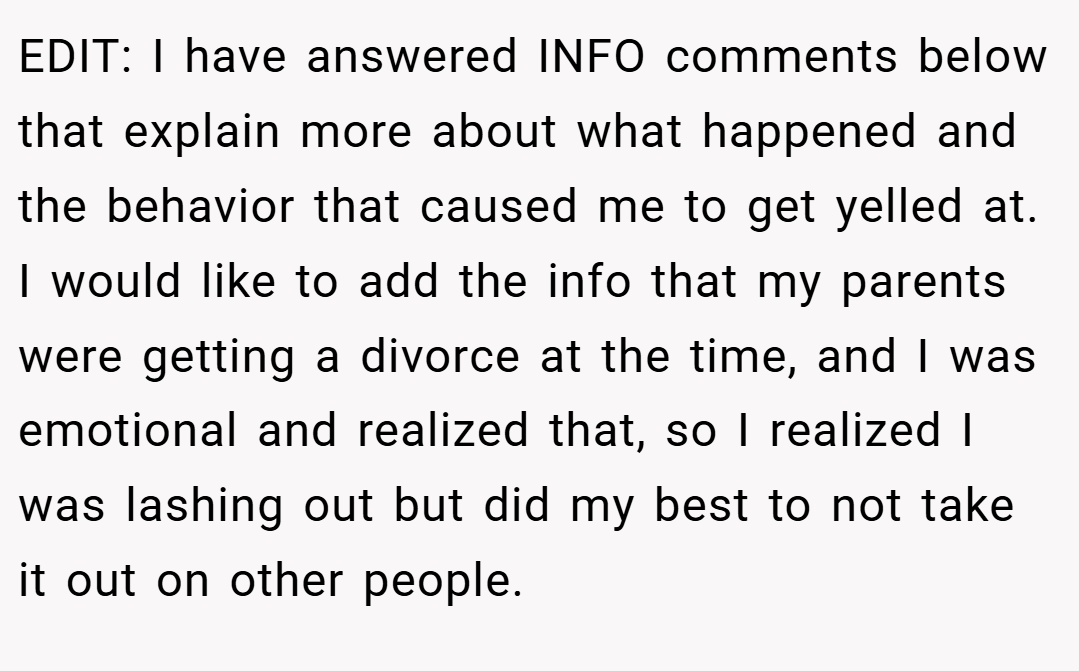 EDIT: I have answered INFO comments below that explain more about what happened and the behavior that caused me to get yelled at. I would like to add the info that my parents were getting a divorce at the time, and I was emotional and realized that, so I realized I was lashing out but did my best to not take it out on other people.