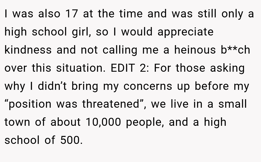 I was also 17 at the time and was still only a high school girl, so I would appreciate kindness and not calling me a heinous b**ch over this situation. EDIT 2: For those asking why I didn’t bring my concerns up before my “position was threatened”, we live in a small town of about 10,000 people, and a high school of 500.