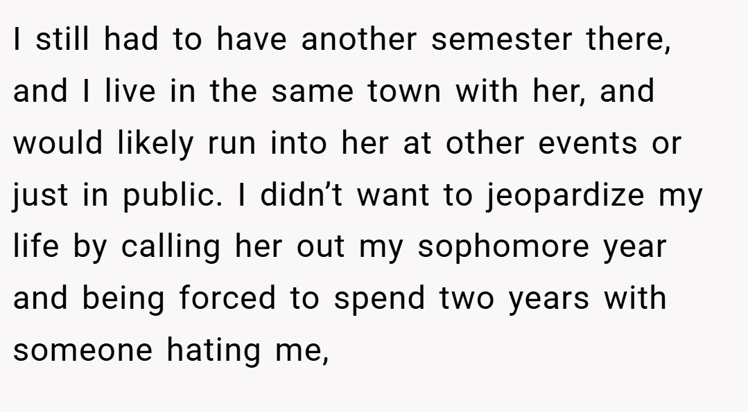 I still had to have another semester there, and I live in the same town with her, and would likely run into her at other events or just in public. I didn’t want to jeopardize my life by calling her out my sophomore year and being forced to spend two years with someone hating me,