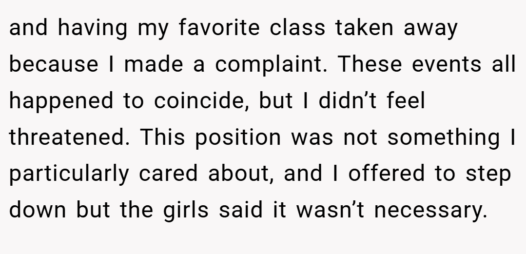 and having my favorite class taken away because I made a complaint. These events all happened to coincide, but I didn’t feel threatened. This position was not something I particularly cared about, and I offered to step down but the girls said it wasn’t necessary.