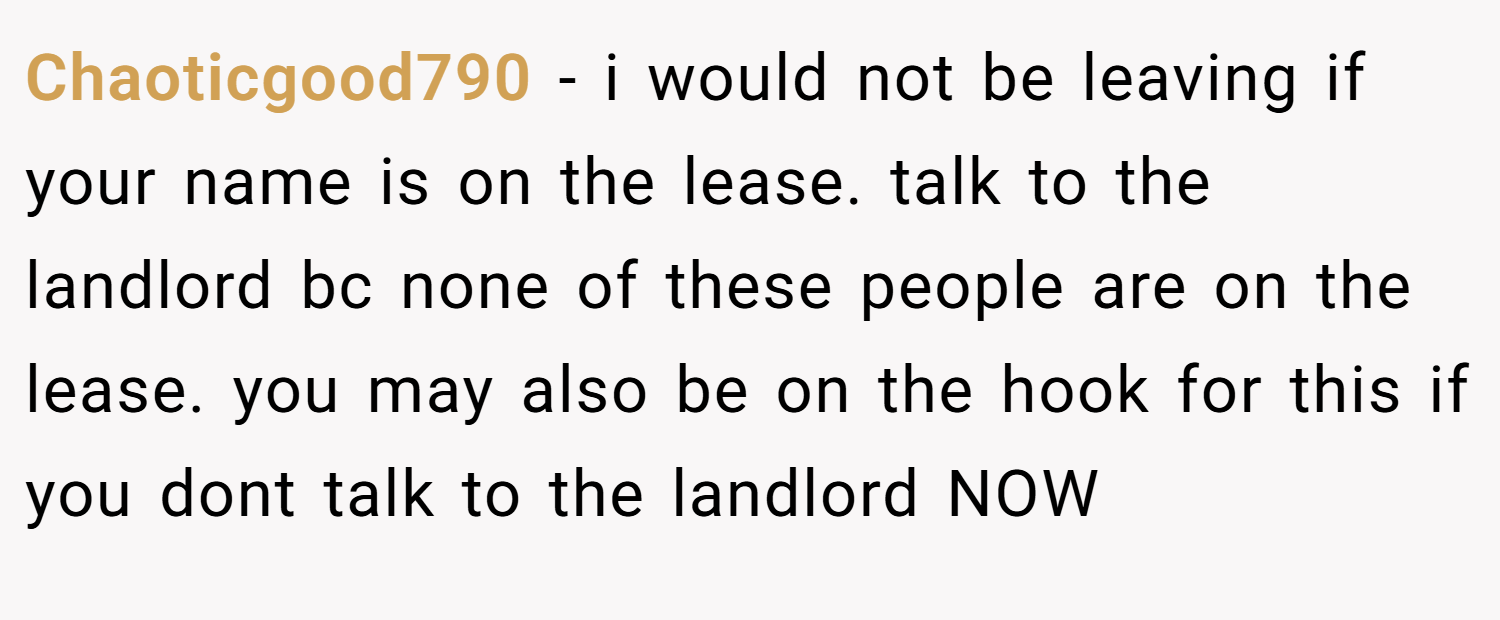 Chaoticgood790 − i would not be leaving if your name is on the lease. talk to the landlord bc none of these people are on the lease. you may also be on the hook for this if you dont talk to the landlord NOW