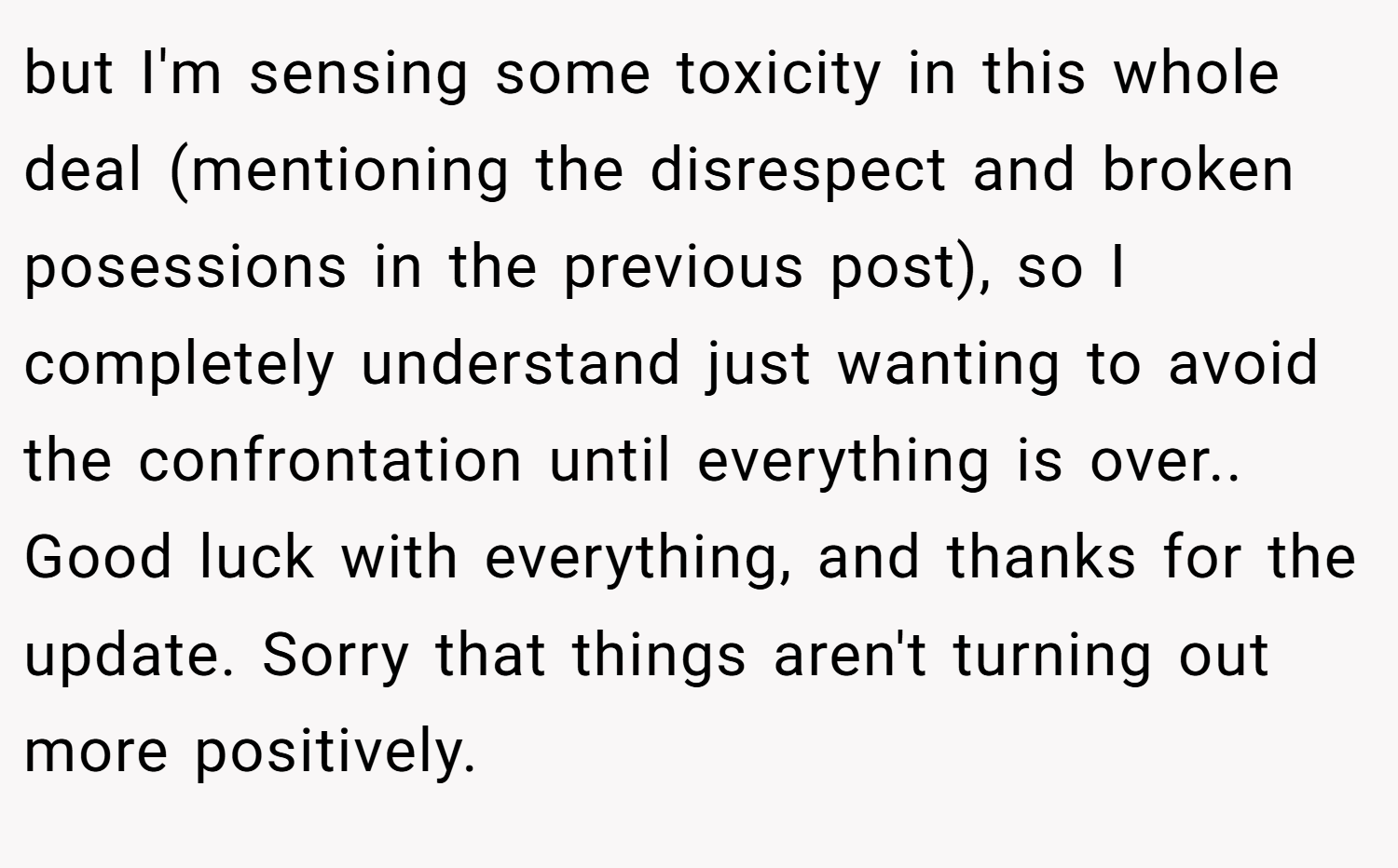 but I'm sensing some toxicity in this whole deal (mentioning the disrespect and broken posessions in the previous post), so I completely understand just wanting to avoid the confrontation until everything is over.. Good luck with everything, and thanks for the update. Sorry that things aren't turning out more positively.