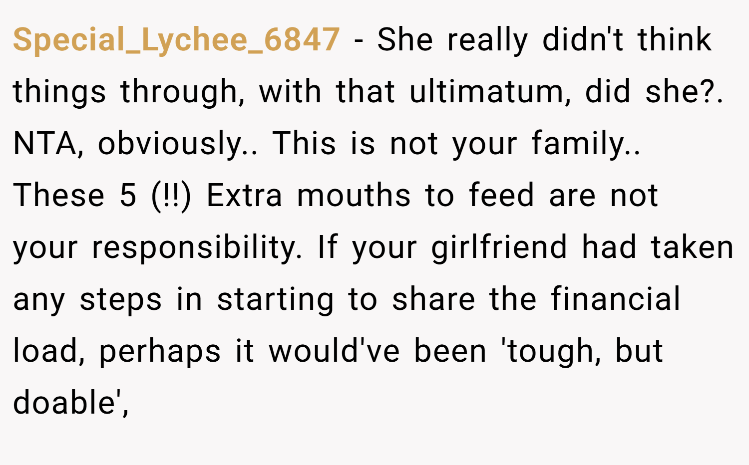 Special_Lychee_6847 − She really didn't think things through, with that ultimatum, did she?. NTA, obviously.. This is not your family.. These 5 (!!) Extra mouths to feed are not your responsibility. If your girlfriend had taken any steps in starting to share the financial load, perhaps it would've been 'tough, but doable',