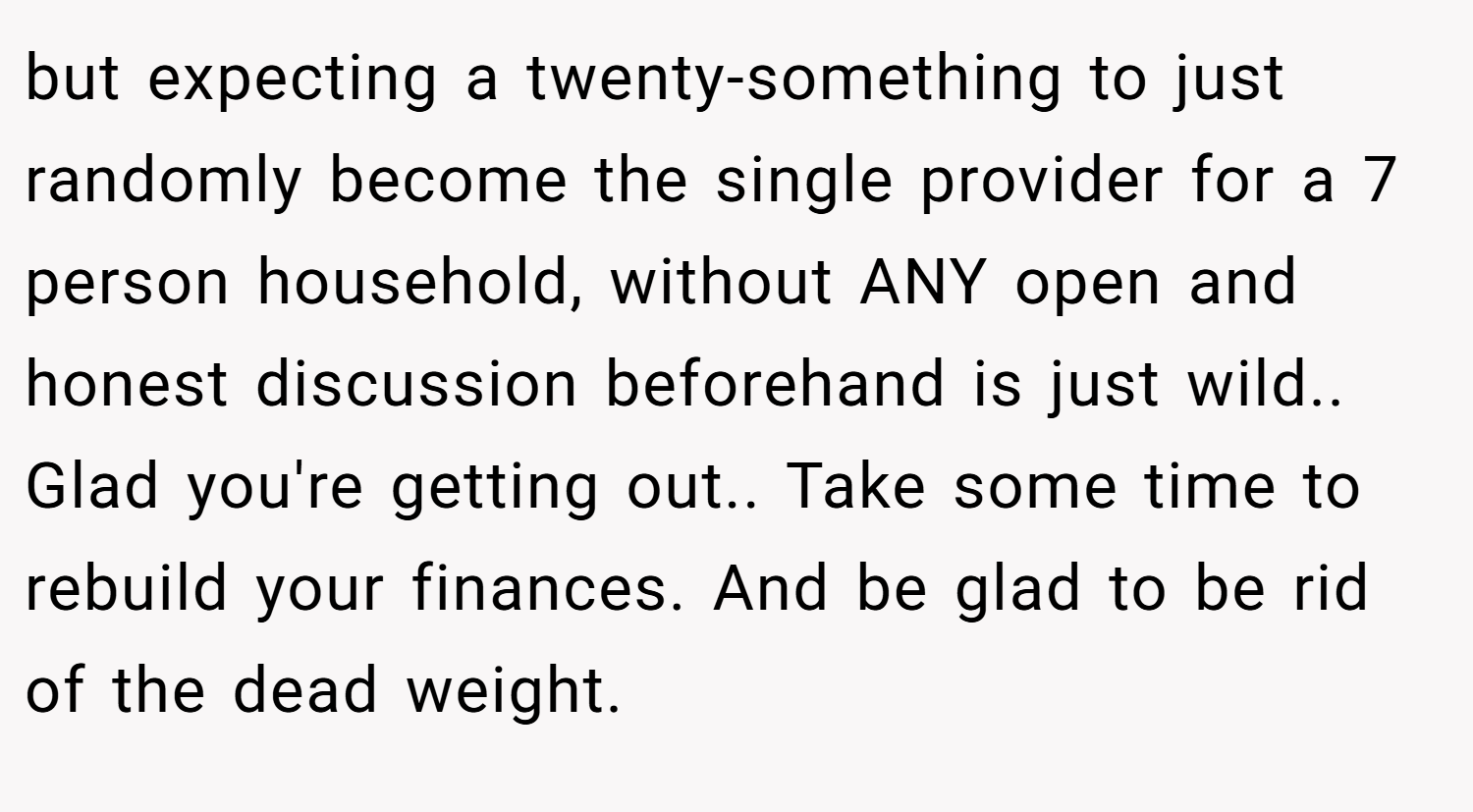 but expecting a twenty-something to just randomly become the single provider for a 7 person household, without ANY open and honest discussion beforehand is just wild.. Glad you're getting out.. Take some time to rebuild your finances. And be glad to be rid of the dead weight.