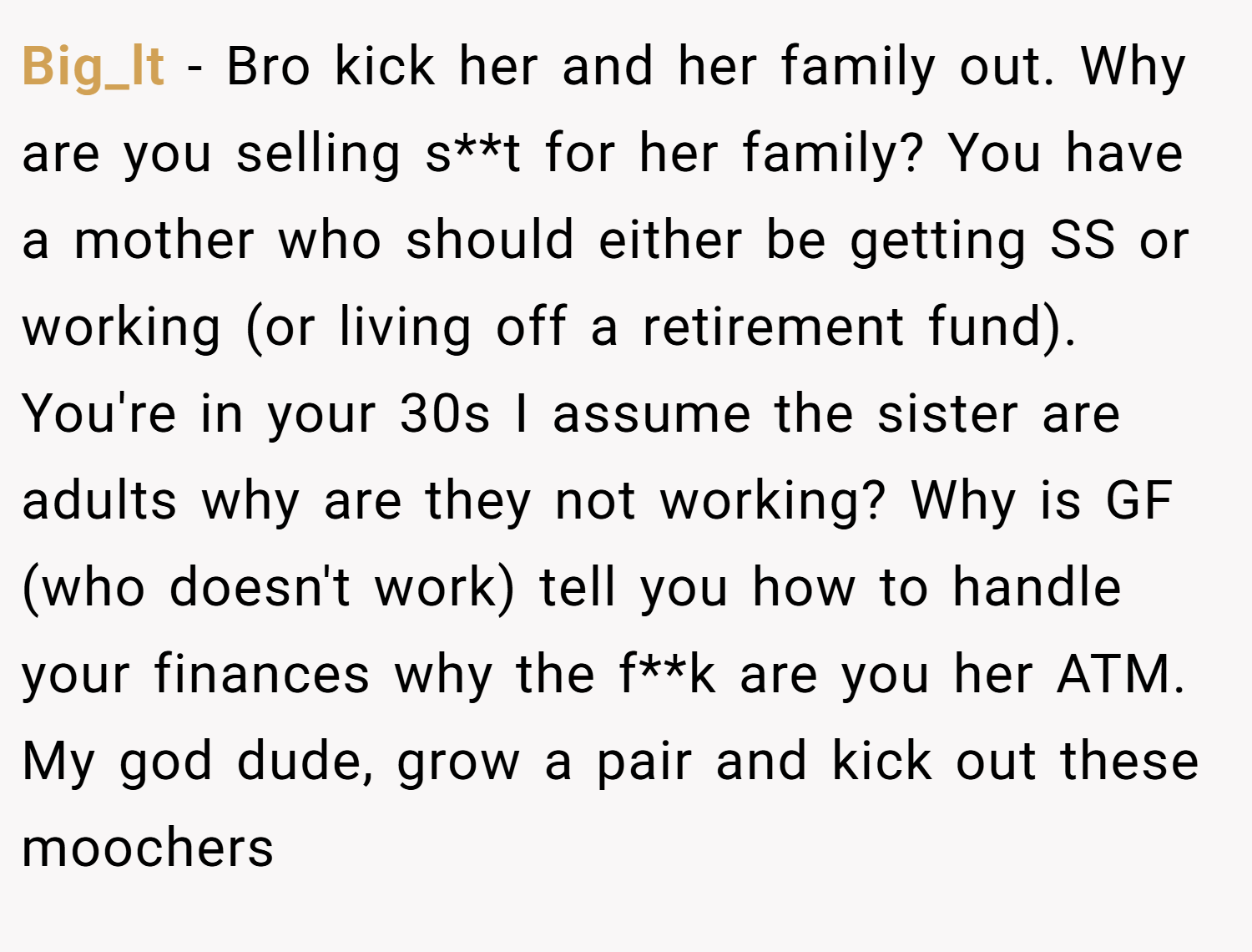 Big_lt − Bro kick her and her family out. Why are you selling s**t for her family? You have a mother who should either be getting SS or working (or living off a retirement fund). You're in your 30s I assume the sister are adults why are they not working? Why is GF (who doesn't work) tell you how to handle your finances why the f**k are you her ATM. My god dude, grow a pair and kick out these moochers