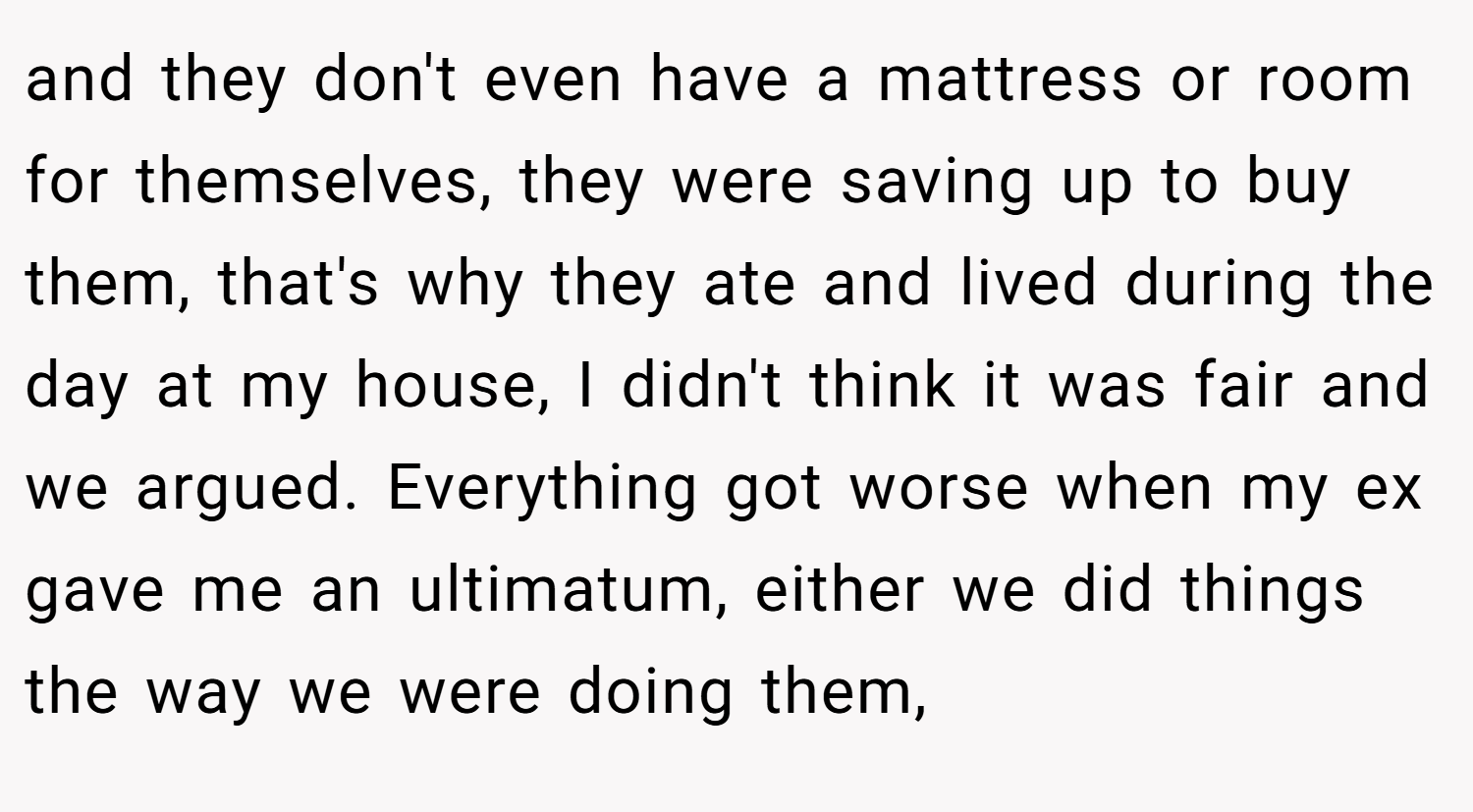 and they don't even have a mattress or room for themselves, they were saving up to buy them, that's why they ate and lived during the day at my house, I didn't think it was fair and we argued. Everything got worse when my ex gave me an ultimatum, either we did things the way we were doing them,