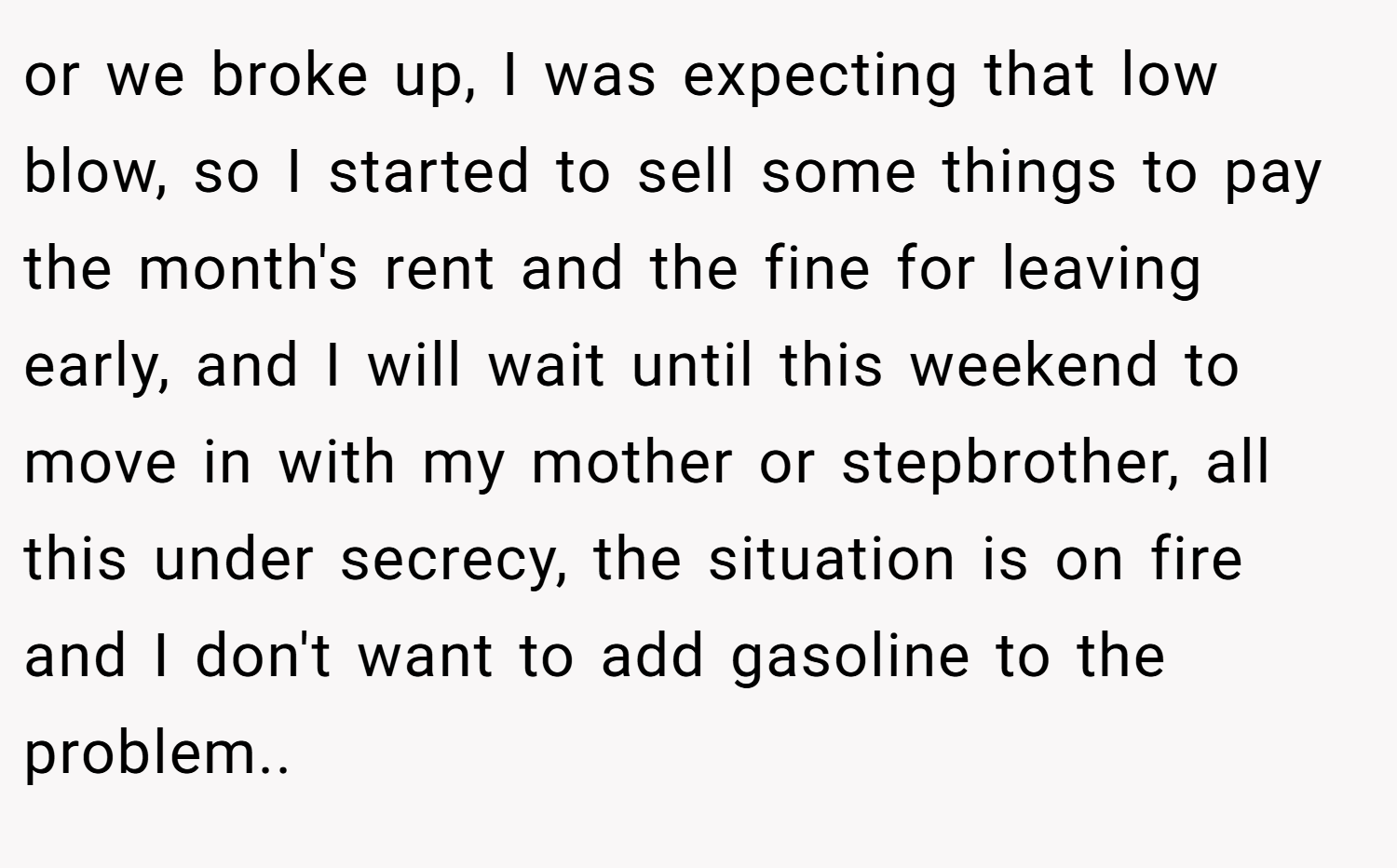 or we broke up, I was expecting that low blow, so I started to sell some things to pay the month's rent and the fine for leaving early, and I will wait until this weekend to move in with my mother or stepbrother, all this under secrecy, the situation is on fire and I don't want to add gasoline to the problem..