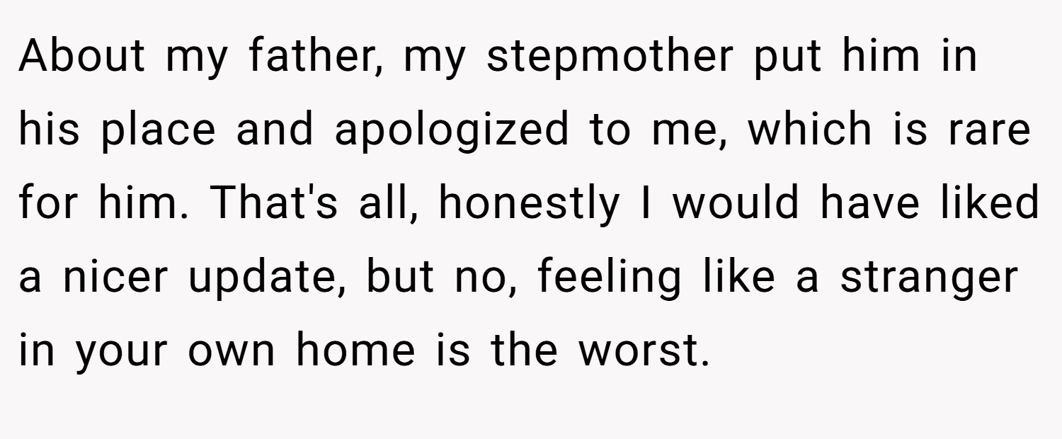 About my father, my stepmother put him in his place and apologized to me, which is rare for him. That's all, honestly I would have liked a nicer update, but no, feeling like a stranger in your own home is the worst.