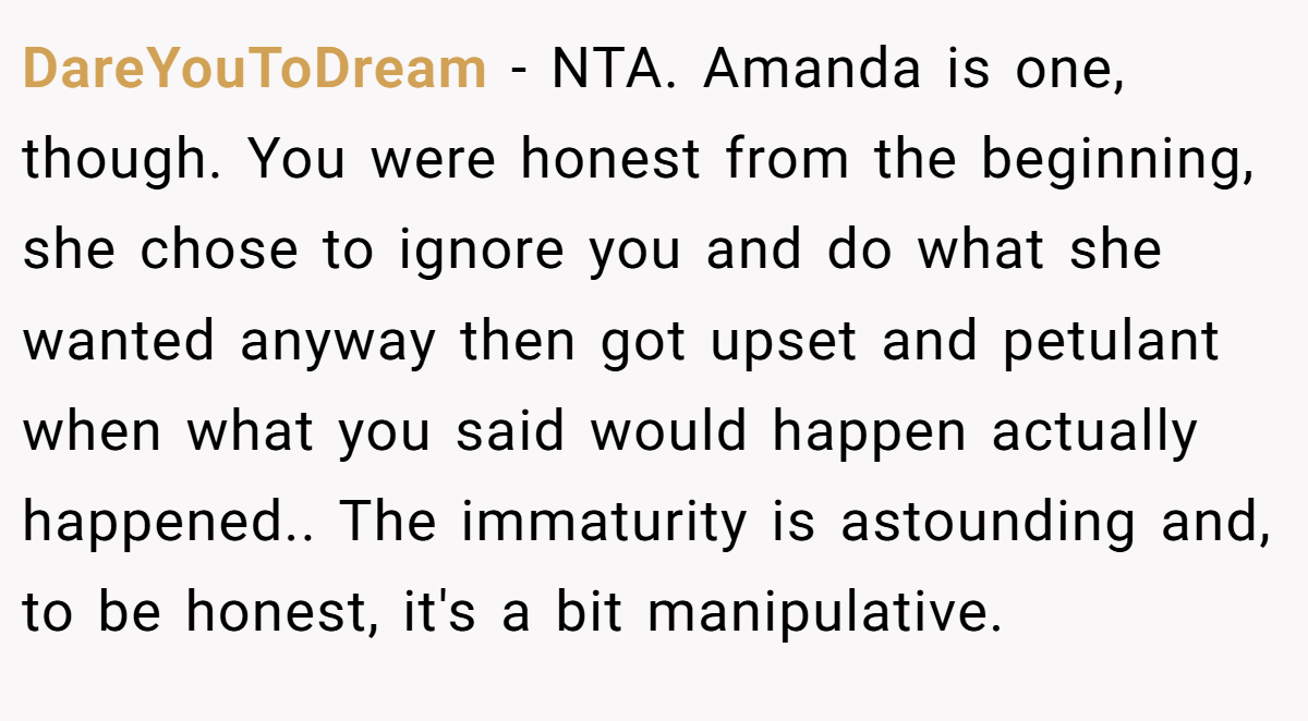 DareYouToDream − NTA. Amanda is one, though. You were honest from the beginning, she chose to ignore you and do what she wanted anyway then got upset and petulant when what you said would happen actually happened.. The immaturity is astounding and, to be honest, it's a bit manipulative.
