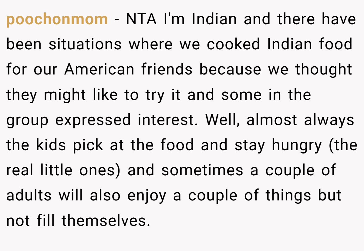 poochonmom − NTA I'm Indian and there have been situations where we cooked Indian food for our American friends because we thought they might like to try it and some in the group expressed interest. Well, almost always the kids pick at the food and stay hungry (the real little ones) and sometimes a couple of adults will also enjoy a couple of things but not fill themselves.