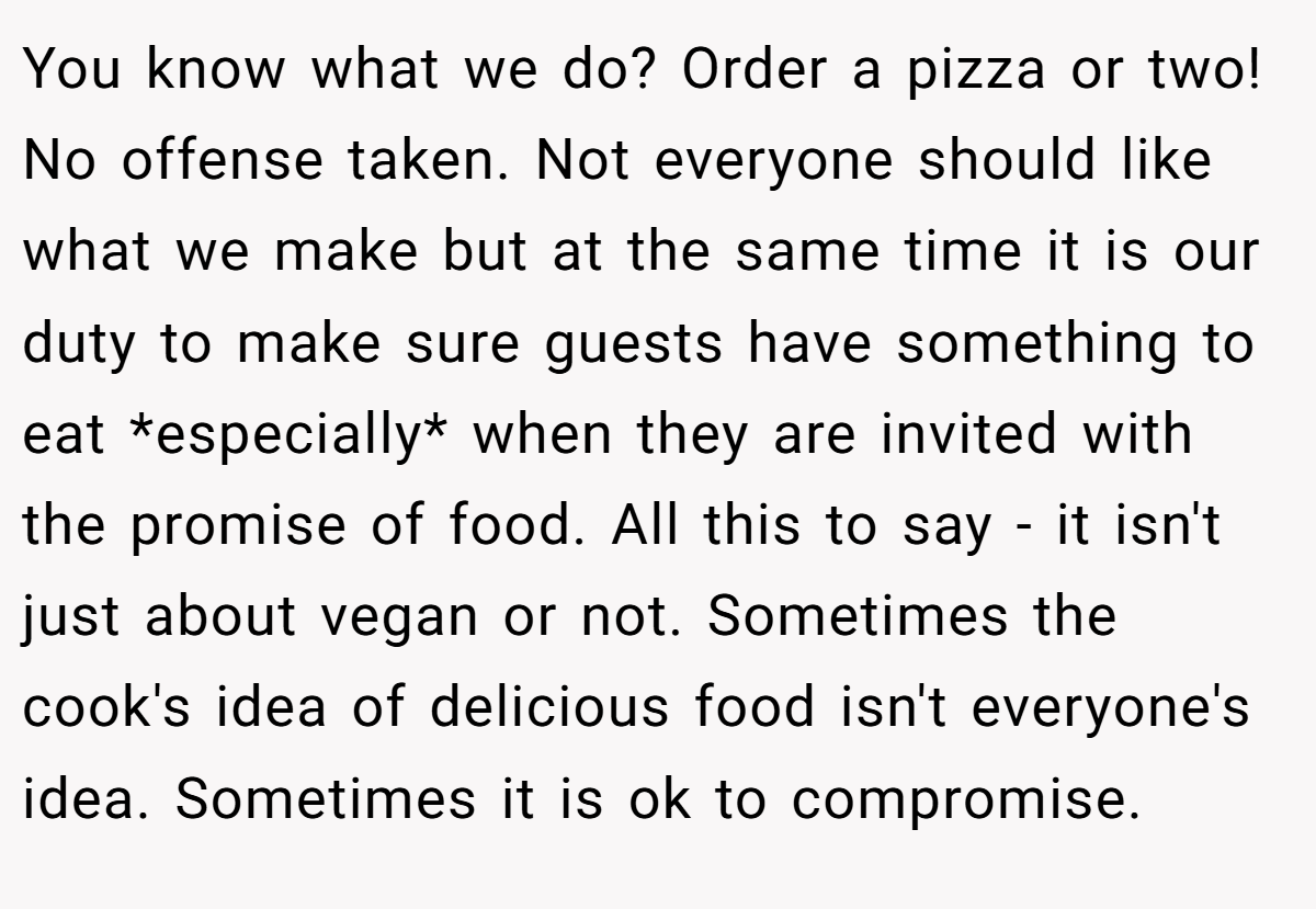 You know what we do? Order a pizza or two! No offense taken. Not everyone should like what we make but at the same time it is our duty to make sure guests have something to eat *especially* when they are invited with the promise of food. All this to say - it isn't just about vegan or not. Sometimes the cook's idea of delicious food isn't everyone's idea. Sometimes it is ok to compromise.