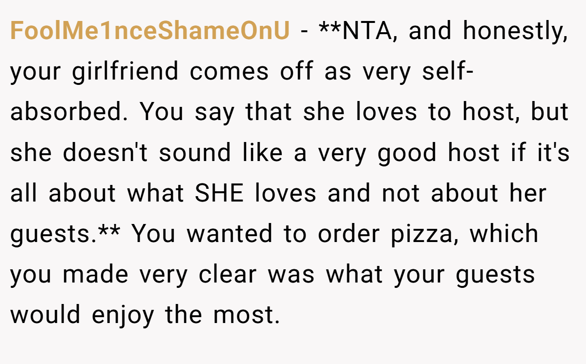 FoolMe1nceShameOnU − **NTA, and honestly, your girlfriend comes off as very self-absorbed. You say that she loves to host, but she doesn't sound like a very good host if it's all about what SHE loves and not about her guests.** You wanted to order pizza, which you made very clear was what your guests would enjoy the most.