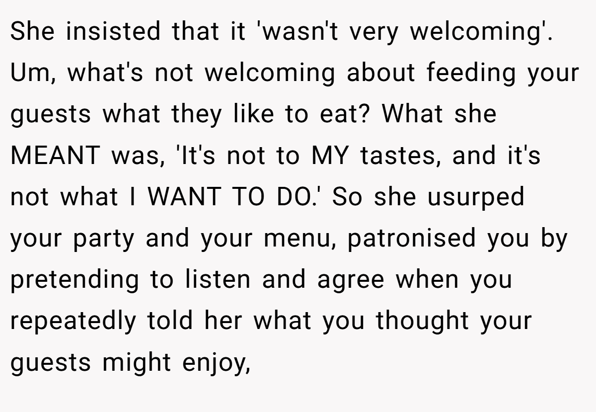 She insisted that it 'wasn't very welcoming'. Um, what's not welcoming about feeding your guests what they like to eat? What she MEANT was, 'It's not to MY tastes, and it's not what I WANT TO DO.' So she usurped your party and your menu, patronised you by pretending to listen and agree when you repeatedly told her what you thought your guests might enjoy,