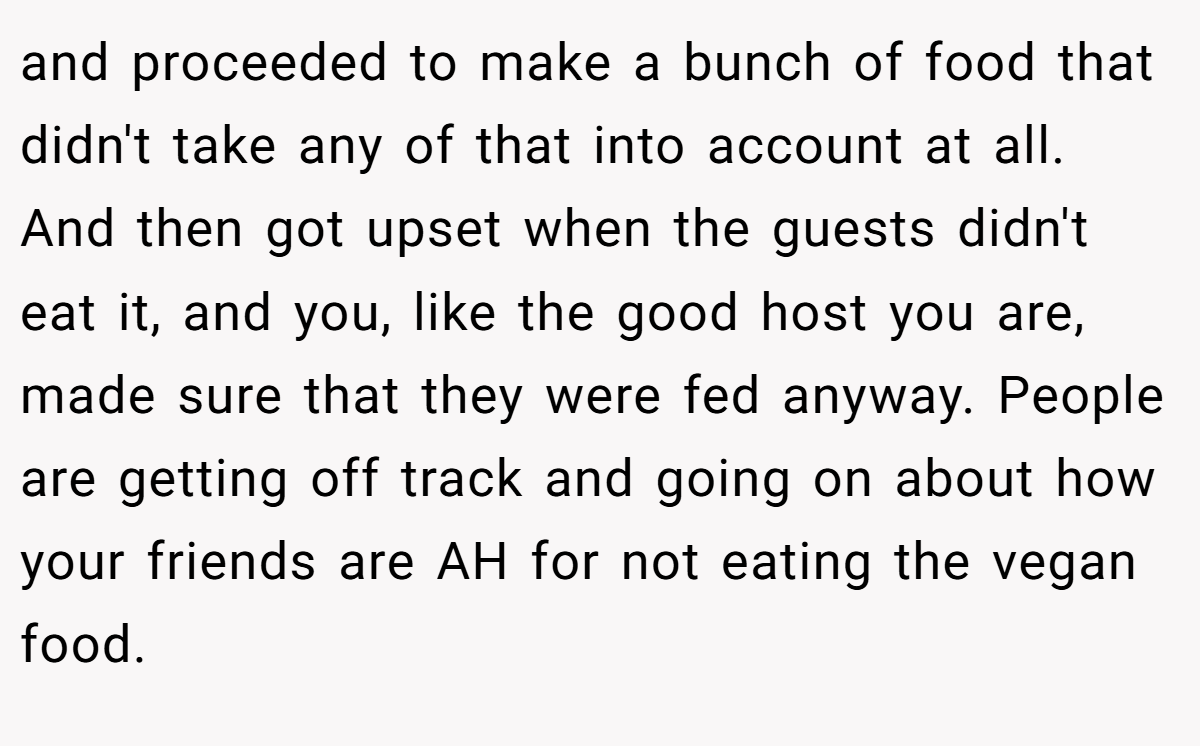 and proceeded to make a bunch of food that didn't take any of that into account at all. And then got upset when the guests didn't eat it, and you, like the good host you are, made sure that they were fed anyway. People are getting off track and going on about how your friends are AH for not eating the vegan food.