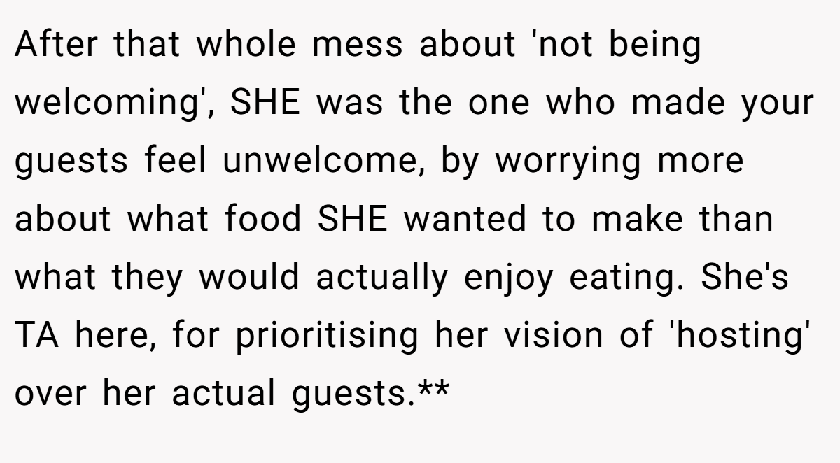 After that whole mess about 'not being welcoming', SHE was the one who made your guests feel unwelcome, by worrying more about what food SHE wanted to make than what they would actually enjoy eating. She's TA here, for prioritising her vision of 'hosting' over her actual guests.**