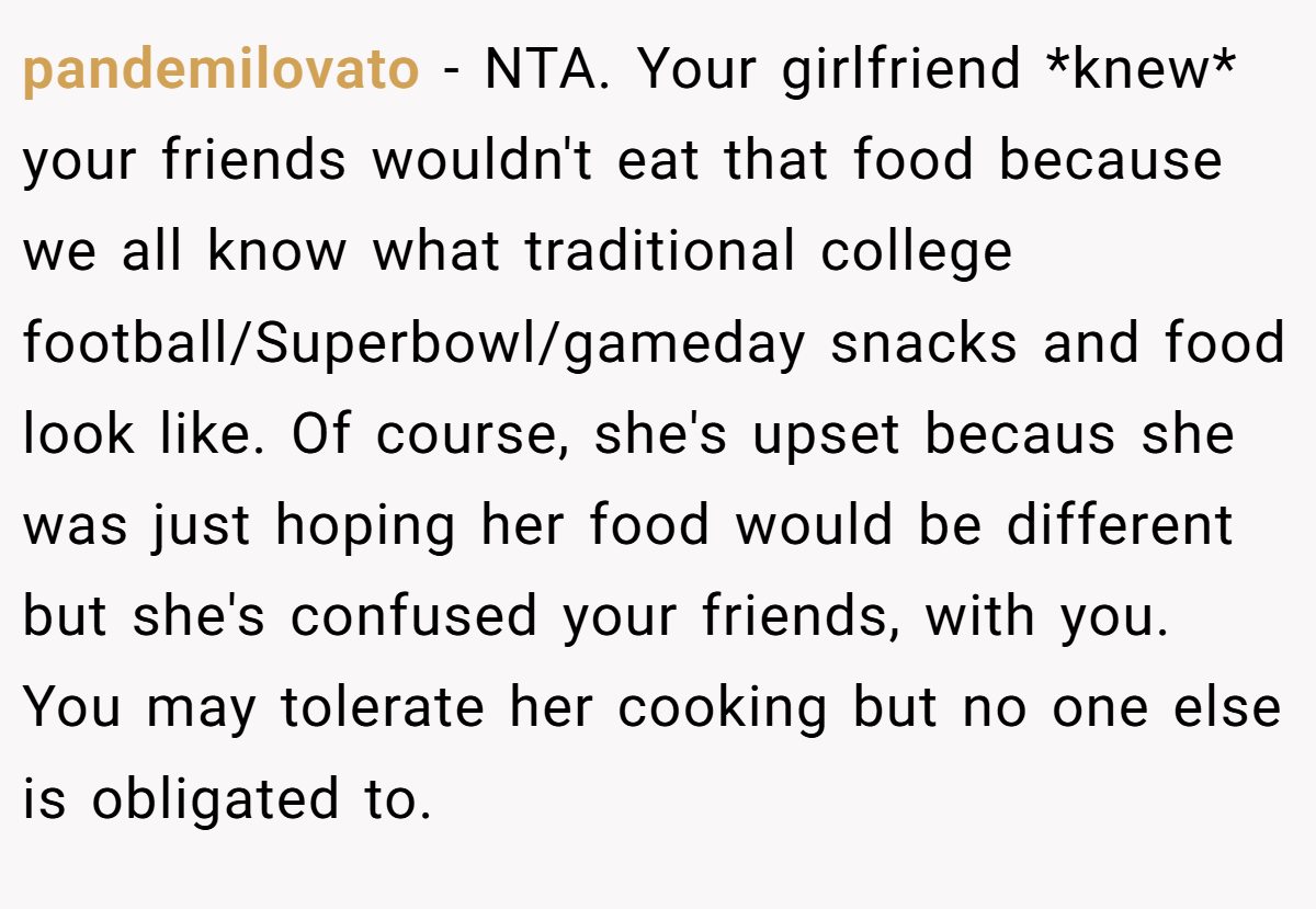 pandemilovato − NTA. Your girlfriend *knew* your friends wouldn't eat that food because we all know what traditional college football/Superbowl/gameday snacks and food look like. Of course, she's upset becaus she was just hoping her food would be different but she's confused your friends, with you. You may tolerate her cooking but no one else is obligated to.