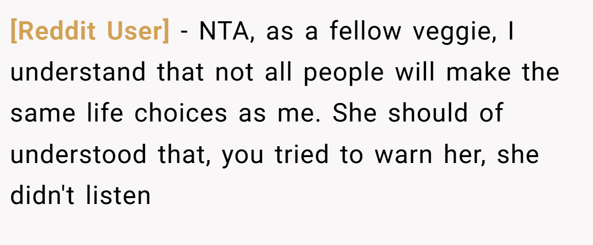 [Reddit User] − NTA, as a fellow veggie, I understand that not all people will make the same life choices as me. She should of understood that, you tried to warn her, she didn't listen