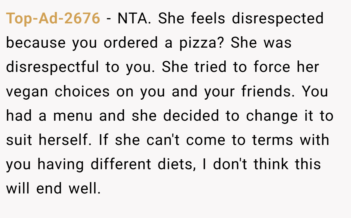 Top-Ad-2676 − NTA. She feels disrespected because you ordered a pizza? She was disrespectful to you. She tried to force her vegan choices on you and your friends. You had a menu and she decided to change it to suit herself. If she can't come to terms with you having different diets, I don't think this will end well.
