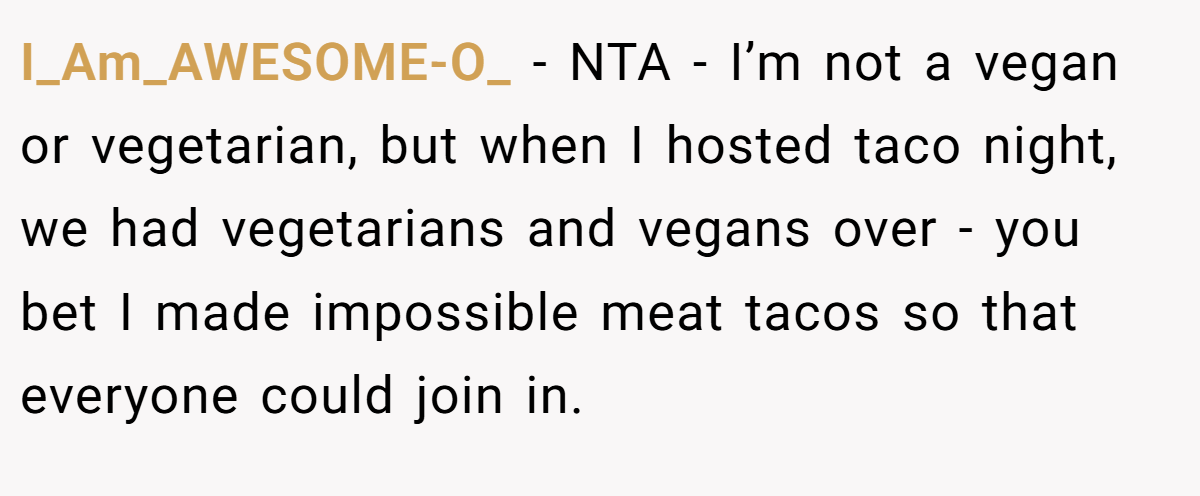 I_Am_AWESOME-O_ − NTA - I’m not a vegan or vegetarian, but when I hosted taco night, we had vegetarians and vegans over - you bet I made impossible meat tacos so that everyone could join in.