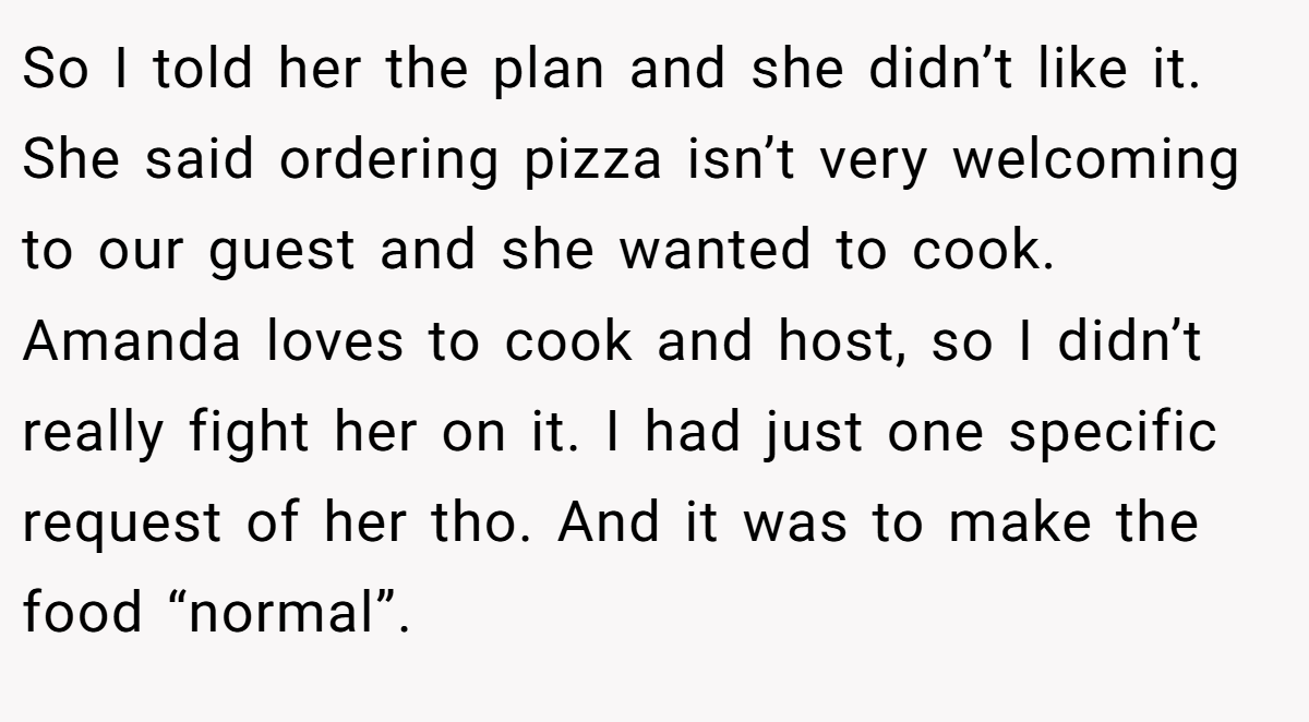 So I told her the plan and she didn’t like it. She said ordering pizza isn’t very welcoming to our guest and she wanted to cook. Amanda loves to cook and host, so I didn’t really fight her on it. I had just one specific request of her tho. And it was to make the food “normal”.