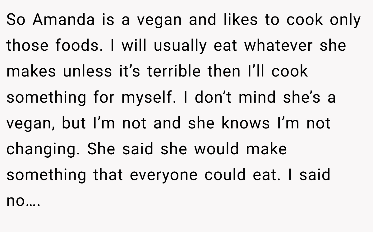 So Amanda is a vegan and likes to cook only those foods. I will usually eat whatever she makes unless it’s terrible then I’ll cook something for myself. I don’t mind she’s a vegan, but I’m not and she knows I’m not changing. She said she would make something that everyone could eat. I said no….