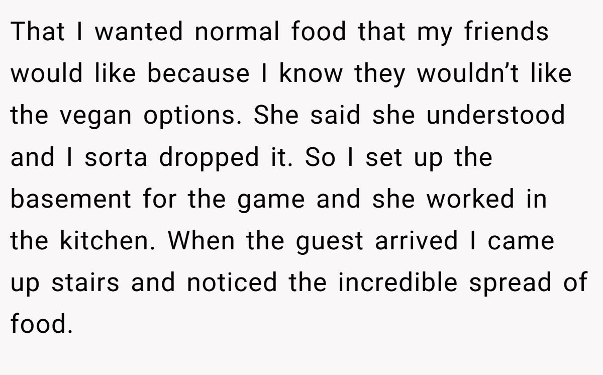 That I wanted normal food that my friends would like because I know they wouldn’t like the vegan options. She said she understood and I sorta dropped it. So I set up the basement for the game and she worked in the kitchen. When the guest arrived I came up stairs and noticed the incredible spread of food.
